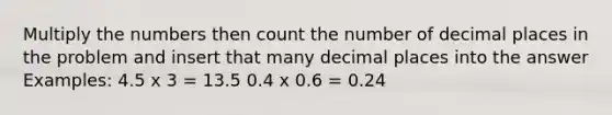 Multiply the numbers then count the number of decimal places in the problem and insert that many decimal places into the answer Examples: 4.5 x 3 = 13.5 0.4 x 0.6 = 0.24