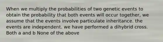 When we multiply the probabilities of two genetic events to obtain the probability that both events will occur together, we assume that the events involve particulate inheritance. the events are independent. we have performed a dihybrid cross. Both a and b None of the above