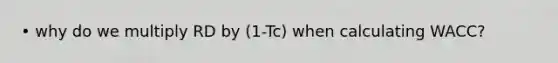 • why do we multiply RD by (1-Tc) when calculating WACC?