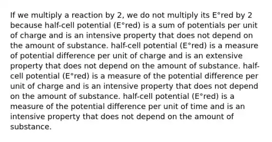 If we multiply a reaction by 2, we do not multiply its E°red by 2 because half-cell potential (E°red) is a sum of potentials per unit of charge and is an intensive property that does not depend on the amount of substance. half-cell potential (E°red) is a measure of potential difference per unit of charge and is an extensive property that does not depend on the amount of substance. half-cell potential (E°red) is a measure of the potential difference per unit of charge and is an intensive property that does not depend on the amount of substance. half-cell potential (E°red) is a measure of the potential difference per unit of time and is an intensive property that does not depend on the amount of substance.