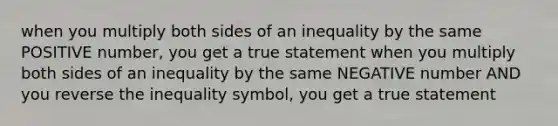 when you multiply both sides of an inequality by the same POSITIVE number, you get a true statement when you multiply both sides of an inequality by the same NEGATIVE number AND you reverse the inequality symbol, you get a true statement