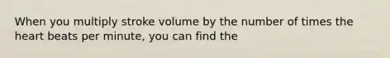 When you multiply stroke volume by the number of times the heart beats per minute, you can find the