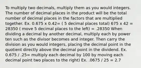 To multiply two decimals, multiply them as you would integers. The number of decimal places in the product will be the total number of decimal places in the factors that are multiplied together. Ex. 0.675 x 0.42= ( 5 decimal places total) 675 x 42 = 28350 ( move 5 decimal places to the left) = .28350 When dividing a decimal by another decimal, multiply each by power ten such as the divisor becomes and integer. Then carry the division as you would integers, placing the decimal point in the quotient directly above the decimal point in the dividend. Ex. 0.675 / .25= multiply each decimal by 100 by moving each decimal point two places to the right) Ex. .0675 / 25 = 2.7