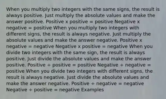 When you multiply two integers with the same signs, the result is always positive. Just multiply the <a href='https://www.questionai.com/knowledge/kbbTh4ZPeb-absolute-value' class='anchor-knowledge'>absolute value</a>s and make the answer positive. Positive x positive = positive Negative x negative = positive When you multiply two integers with different signs, the result is always negative. Just multiply the absolute values and make the answer negative. Positive x negative = negative Negative x positive = negative When you divide two integers with the same sign, the result is always positive. Just divide the absolute values and make the answer positive. Positive ÷ positive = positive Negative ÷ negative = positive When you divide two integers with different signs, the result is always negative. Just divide the absolute values and make the answer negative. Positive ÷ negative = negative Negative ÷ positive = negative Examples