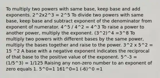 To multiply two powers with same base, keep base and add exponents. 2^2x2^3 = 2^5 To divide two powers with same base, keep base and subtract exponent of the denominator from exponent of numerator. 4^5 / 4^2 = 4^3 To raise a power to another power, multiply the exponent. (3^2)^4 =3^8 To multiply two powers with <a href='https://www.questionai.com/knowledge/krImMbRqT0-different-bases' class='anchor-knowledge'>different bases</a> by the same power, multiply the bases together and raise to the power. 3^2 x 5^2 = 15 ^2 A base with a negative exponent indicates the reciprocal of that base to the positive value of the exponent. 5^-3 = (1/5^3) = 1/125 Raising any non-zero number to an exponent of zero equals 1. 5^0=1 161^0=1 (-6)^0 =1