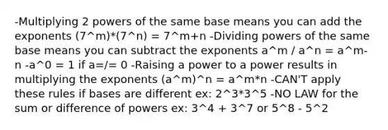 -Multiplying 2 powers of the same base means you can add the exponents (7^m)*(7^n) = 7^m+n -Dividing powers of the same base means you can subtract the exponents a^m / a^n = a^m-n -a^0 = 1 if a=/= 0 -Raising a power to a power results in multiplying the exponents (a^m)^n = a^m*n -CAN'T apply these rules if bases are different ex: 2^3*3^5 -NO LAW for the sum or difference of powers ex: 3^4 + 3^7 or 5^8 - 5^2