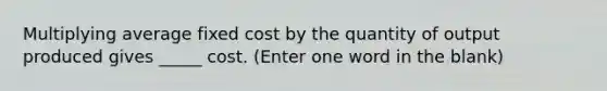 Multiplying average fixed cost by the quantity of output produced gives _____ cost. (Enter one word in the blank)