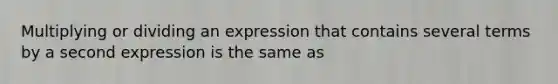 Multiplying or dividing an expression that contains several terms by a second expression is the same as