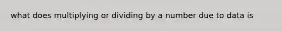 what does multiplying or dividing by a number due to data is