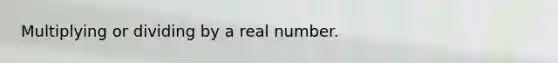 Multiplying or dividing by a real number.