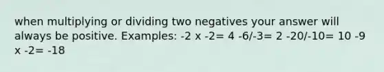 when multiplying or dividing two negatives your answer will always be positive. Examples: -2 x -2= 4 -6/-3= 2 -20/-10= 10 -9 x -2= -18