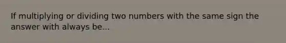 If multiplying or dividing two numbers with the same sign the answer with always be...