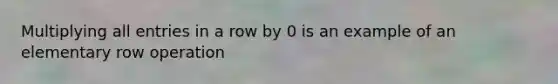 Multiplying all entries in a row by 0 is an example of an elementary row operation