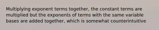 Multiplying exponent terms together, the constant terms are multiplied but the exponents of terms with the same variable bases are added together, which is somewhat counterintuitive