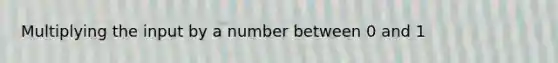 Multiplying the input by a number between 0 and 1