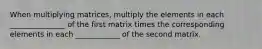 When multiplying matrices, multiply the elements in each _______________ of the first matrix times the corresponding elements in each ____________ of the second matrix.