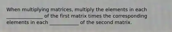 When multiplying matrices, multiply the elements in each _______________ of the first matrix times the corresponding elements in each ____________ of the second matrix.