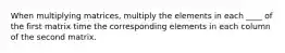 When multiplying matrices, multiply the elements in each ____ of the first matrix time the corresponding elements in each column of the second matrix.