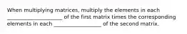 When multiplying matrices, multiply the elements in each _____________________ of the first matrix times the corresponding elements in each __________________ of the second matrix.