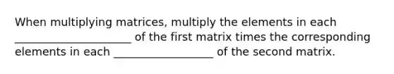 When multiplying matrices, multiply the elements in each _____________________ of the first matrix times the corresponding elements in each __________________ of the second matrix.