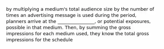 by multiplying a medium's total audience size by the number of times an advertising message is used during the period, planners arrive at the ________________, or potential exposures, possible in that medium. Then, by summing the gross impressions for each medium used, they know the total gross impressions for the schedule