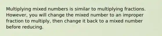 Multiplying mixed numbers is similar to multiplying fractions. However, you will change the mixed number to an improper fraction to multiply, then change it back to a mixed number before reducing.