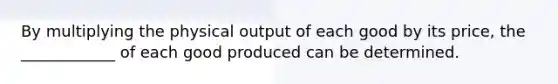 By multiplying the physical output of each good by its price, the ____________ of each good produced can be determined.