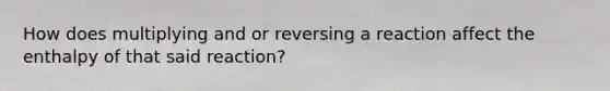 How does multiplying and or reversing a reaction affect the enthalpy of that said reaction?