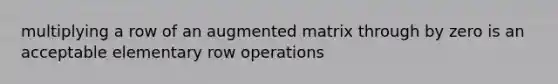 multiplying a row of an augmented matrix through by zero is an acceptable elementary row operations