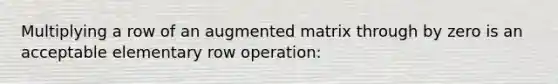 Multiplying a row of an augmented matrix through by zero is an acceptable elementary row operation: