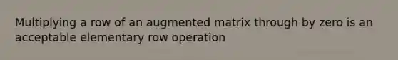 Multiplying a row of an augmented matrix through by zero is an acceptable elementary row operation