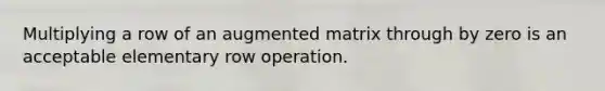 Multiplying a row of an augmented matrix through by zero is an acceptable elementary row operation.