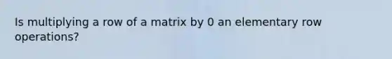 Is multiplying a row of a matrix by 0 an elementary row operations?