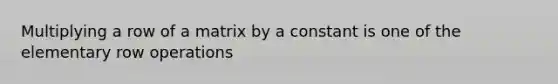 Multiplying a row of a matrix by a constant is one of the elementary row operations