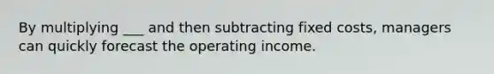 By multiplying ___ and then subtracting fixed costs, managers can quickly forecast the operating income.