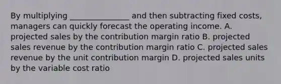 By multiplying _______________ and then subtracting fixed costs, managers can quickly forecast the operating income. A. projected sales by the contribution margin ratio B. projected sales revenue by the contribution margin ratio C. projected sales revenue by the unit contribution margin D. projected sales units by the variable cost ratio