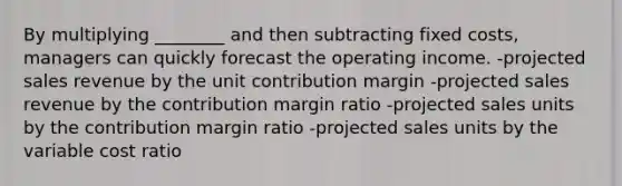 By multiplying ________ and then subtracting fixed costs, managers can quickly forecast the operating income. -projected sales revenue by the unit contribution margin -projected sales revenue by the contribution margin ratio -projected sales units by the contribution margin ratio -projected sales units by the variable cost ratio