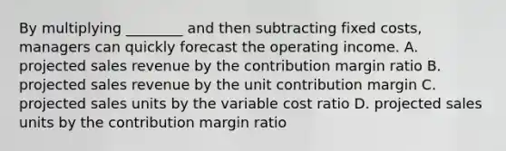 By multiplying​ ________ and then subtracting fixed​ costs, managers can quickly forecast the operating income. A. projected sales revenue by the contribution margin ratio B. projected sales revenue by the unit contribution margin C. projected sales units by the variable cost ratio D. projected sales units by the contribution margin ratio