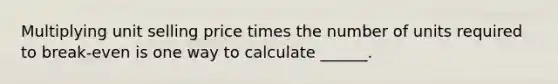 Multiplying unit selling price times the number of units required to break-even is one way to calculate ______.