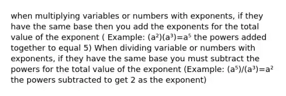 when multiplying variables or numbers with exponents, if they have the same base then you add the exponents for the total value of the exponent ( Example: (a²)(a³)=a⁵ the powers added together to equal 5) When dividing variable or numbers with exponents, if they have the same base you must subtract the powers for the total value of the exponent (Example: (a⁵)/(a³)=a² the powers subtracted to get 2 as the exponent)