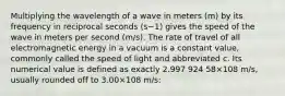 Multiplying the wavelength of a wave in meters (m) by its frequency in reciprocal seconds (s−1) gives the speed of the wave in meters per second (m/s). The rate of travel of all electromagnetic energy in a vacuum is a constant value, commonly called the speed of light and abbreviated c. Its numerical value is defined as exactly 2.997 924 58×108 m/s, usually rounded off to 3.00×108 m/s: