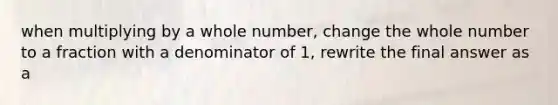 when multiplying by a whole number, change the whole number to a fraction with a denominator of 1, rewrite the final answer as a