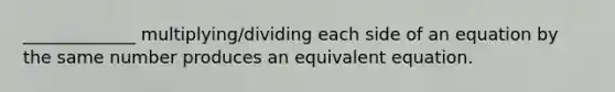 _____________ multiplying/dividing each side of an equation by the same number produces an equivalent equation.