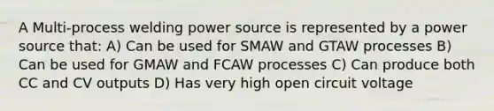 A Multi-process welding power source is represented by a power source that: A) Can be used for SMAW and GTAW processes B) Can be used for GMAW and FCAW processes C) Can produce both CC and CV outputs D) Has very high open circuit voltage