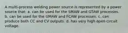 A multi-process welding power source is represented by a power source that: a. can be used for the SMAW and GTAW processes. b. can be used for the GMAW and FCAW processes. c. can produce both CC and CV outputs. d. has very high open circuit voltage.