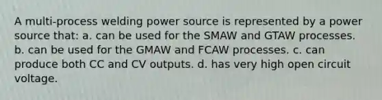 A multi-process welding power source is represented by a power source that: a. can be used for the SMAW and GTAW processes. b. can be used for the GMAW and FCAW processes. c. can produce both CC and CV outputs. d. has very high open circuit voltage.