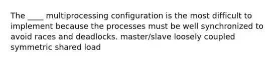 The ____ multiprocessing configuration is the most difficult to implement because the processes must be well synchronized to avoid races and deadlocks. master/slave loosely coupled symmetric shared load