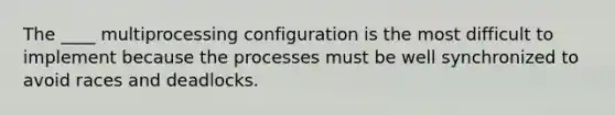 The ____ multiprocessing configuration is the most difficult to implement because the processes must be well synchronized to avoid races and deadlocks.