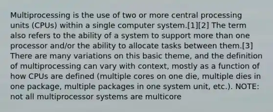 Multiprocessing is the use of two or more central processing units (CPUs) within a single computer system.[1][2] The term also refers to the ability of a system to support more than one processor and/or the ability to allocate tasks between them.[3] There are many variations on this basic theme, and the definition of multiprocessing can vary with context, mostly as a function of how CPUs are defined (multiple cores on one die, multiple dies in one package, multiple packages in one system unit, etc.). NOTE: not all multiprocessor systems are multicore