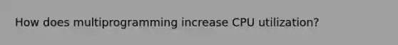 How does multiprogramming increase CPU utilization?